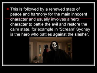    This is followed by a renewed state of
    peace and harmony for the main innocent
    character and usually involves a hero
    character to battle the evil and restore the
    calm state, for example in ‘Scream’ Sydney
    is the hero who battles against the slasher.
 