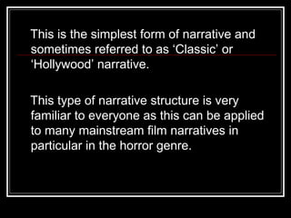 This is the simplest form of narrative and
sometimes referred to as ‘Classic’ or
‘Hollywood’ narrative.

This type of narrative structure is very
familiar to everyone as this can be applied
to many mainstream film narratives in
particular in the horror genre.
 