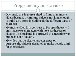 Propp and my music video

 Obviously this is more suited to films than music
  videos because a 3 minute video is not long enough
  to build up a story including all the different types of
  character
 My music video is in contrast to Propp’s theory – I
  only have two characters with no clear heroes or
  villains. The husband is portrayed in a negative way
  but he is not a ‘villain’.
 My video has no clear character types on
  purpose, the video is designed to make people think
  for themselves.
 