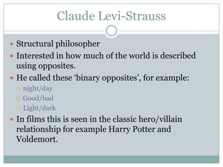 Claude Levi-Strauss

 Structural philosopher
 Interested in how much of the world is described
  using opposites.
 He called these ‘binary opposites’, for example:
    night/day
    Good/bad
    Light/dark
 In films this is seen in the classic hero/villain
 relationship for example Harry Potter and
 Voldemort.
 