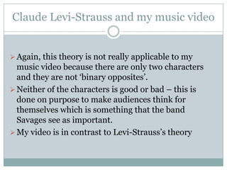 Claude Levi-Strauss and my music video


 Again, this theory is not really applicable to my
  music video because there are only two characters
  and they are not ‘binary opposites’.
 Neither of the characters is good or bad – this is
  done on purpose to make audiences think for
  themselves which is something that the band
  Savages see as important.
 My video is in contrast to Levi-Strauss’s theory
 