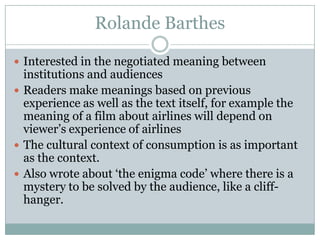 Rolande Barthes

 Interested in the negotiated meaning between
  institutions and audiences
 Readers make meanings based on previous
  experience as well as the text itself, for example the
  meaning of a film about airlines will depend on
  viewer’s experience of airlines
 The cultural context of consumption is as important
  as the context.
 Also wrote about ‘the enigma code’ where there is a
  mystery to be solved by the audience, like a cliff-
  hanger.
 