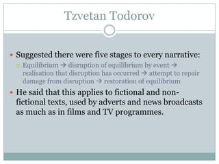 Tzvetan Todorov


 Suggested there were five stages to every narrative:
   Equilibrium  disruption of equilibrium by event 
    realisation that disruption has occurred  attempt to repair
    damage from disruption  restoration of equilibrium
 He said that this applies to fictional and non-
  fictional texts, used by adverts and news broadcasts
  as much as in films and TV programmes.
 