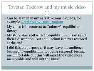 Tzvetan Todorov and my music video

 Can be seen in many narrative music videos, for
  example Need You by Duke Dumont
 My video is in contrast to Todorov’s equilibrium
  theory
 My story starts off with an equilibrium of sorts and
  then a disruption. But equilibrium is never restored
  at the end.
 I did this on purpose as it may leave the audience
  (unused to equilibrium not being restored) feeling
  uncomfortable but this will make the video more
  memorable and will suit the music.
 