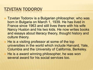 TZVETAN TODOROV
 Tzvetan Todorov is a Bulgarian philosopher, who was
born in Bulgaria on March 1, 1939. He has lived in
France since 1963 and still lives there with his wife
Nancy Huston and his two kids. He now writes books
and essays about literacy theory, thought history and
culture theory.
 He is a visiting professor at some of the top
universities in the world which include Harvard, Yale,
Columbia and the University of California, Berkeley.
 He is a award winning philosopher, he was won
several award for his social services too.
 
