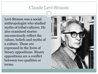 Claude Levi-Strauss
Levi-Strauss was a social
anthropologist who studied
myths of tribal cultures. He
also examined stories
unconsciously reflect the
values, beliefs and myths of
a culture. These are
expressed in the form of
binary oppositions. Binary
oppositions are a conflict
between two qualities or
terms.

 