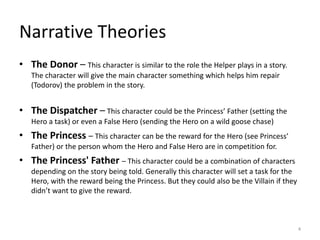 • The Donor – This character is similar to the role the Helper plays in a story.
The character will give the main character something which helps him repair
(Todorov) the problem in the story.
• The Dispatcher – This character could be the Princess’ Father (setting the
Hero a task) or even a False Hero (sending the Hero on a wild goose chase)
• The Princess – This character can be the reward for the Hero (see Princess’
Father) or the person whom the Hero and False Hero are in competition for.
• The Princess' Father – This character could be a combination of characters
depending on the story being told. Generally this character will set a task for the
Hero, with the reward being the Princess. But they could also be the Villain if they
didn’t want to give the reward.
Narrative Theories
4
 