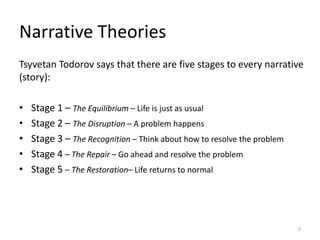 Tsyvetan Todorov says that there are five stages to every narrative
(story):
• Stage 1 – The Equilibrium – Life is just as usual
• Stage 2 – The Disruption – A problem happens
• Stage 3 – The Recognition – Think about how to resolve the problem
• Stage 4 – The Repair – Go ahead and resolve the problem
• Stage 5 – The Restoration– Life returns to normal
Narrative Theories
2
 