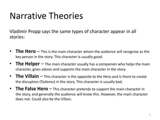 Vladimir Propp says the same types of character appear in all
stories:
• The Hero – This is the main character whom the audience will recognise as the
key person in the story. This character is usually good.
• The Helper – The main character usually has a companion who helps the main
character, gives advice and supports the main character in the story.
• The Villain – This character is the opposite to the Hero and is there to create
the disruption (Todorov) in the story. This character is usually bad.
• The False Hero – This character pretends to support the main character in
the story, and generally the audience will know this. However, the main character
does not. Could also be the Villain.
Narrative Theories
3
 