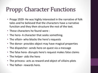 Propp: Character Functions
• Propp 1920- He was highly interested in the narrative of folk
tales and he believed that the characters have a narrative
function and they then structure the rest of the text.
• These characters he found were :
• The hero- A character that seeks something.
• The villain- who blocks the hero's requests
• The donor- provides object may have magical properties
• The dispatcher- sends hero on quest via a message
• The false hero- disrupts hero's request makes false claims
• The helper- aids the hero
• The princess- acts as reward and object of villains plots
• The father- rewards hero.
 