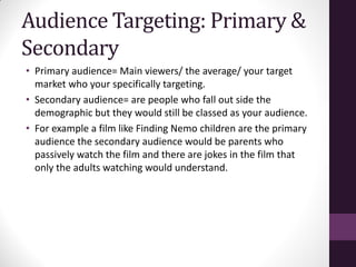 Audience Targeting: Primary &
Secondary
• Primary audience= Main viewers/ the average/ your target
market who your specifically targeting.
• Secondary audience= are people who fall out side the
demographic but they would still be classed as your audience.
• For example a film like Finding Nemo children are the primary
audience the secondary audience would be parents who
passively watch the film and there are jokes in the film that
only the adults watching would understand.
 