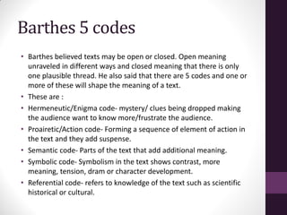 Barthes 5 codes
• Barthes believed texts may be open or closed. Open meaning
unraveled in different ways and closed meaning that there is only
one plausible thread. He also said that there are 5 codes and one or
more of these will shape the meaning of a text.
• These are :
• Hermeneutic/Enigma code- mystery/ clues being dropped making
the audience want to know more/frustrate the audience.
• Proairetic/Action code- Forming a sequence of element of action in
the text and they add suspense.
• Semantic code- Parts of the text that add additional meaning.
• Symbolic code- Symbolism in the text shows contrast, more
meaning, tension, dram or character development.
• Referential code- refers to knowledge of the text such as scientific
historical or cultural.
 