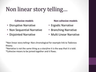 Non linear story telling…
Cohesive models
• Disruptive Narrative
• Non Sequential Narrative
• Disjointed Narrative
Non cohesive models
• Ergodic Narrative
• Branching Narrative
• Multi Linear Narrative
*Non linear story telling= Non chronological for example link to Todorovs
theory.
*Narrative is not the same thing as a storyline it is the way that it is told.
*Cohesive means to be joined together and it flows.
 