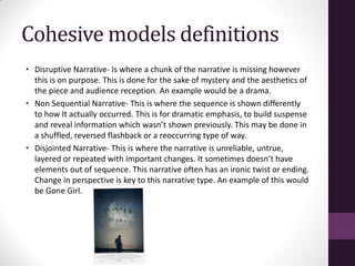 Cohesive models definitions
• Disruptive Narrative- Is where a chunk of the narrative is missing however
this is on purpose. This is done for the sake of mystery and the aesthetics of
the piece and audience reception. An example would be a drama.
• Non Sequential Narrative- This is where the sequence is shown differently
to how It actually occurred. This is for dramatic emphasis, to build suspense
and reveal information which wasn’t shown previously. This may be done in
a shuffled, reversed flashback or a reoccurring type of way.
• Disjointed Narrative- This is where the narrative is unreliable, untrue,
layered or repeated with important changes. It sometimes doesn’t have
elements out of sequence. This narrative often has an ironic twist or ending.
Change in perspective is key to this narrative type. An example of this would
be Gone Girl.
 