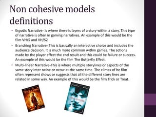 Non cohesive models
definitions
• Ergodic Narrative- Is where there is layers of a story within a story. This type
of narrative is often in gaming narratives. An example of this would be the
film VH/S and VH/S2
• Branching Narrative- This is basically an interactive choice and includes the
audience decision. It is much more common within games. The actions
made by the player effect the end result and this could be failure or success.
An example of this would be the film The Butterfly Effect.
• Multi-linear Narrative-This is where multiple storylines or aspects of the
same story inter twine or occur at the same time. The climax of he film
often represent shows or suggests that all the different story lines are
related in some way. An example of this would be the film Trick or Treat.
 