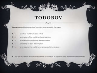 TODOROV
Todorov suggested that conventional narratives are structured in five stages:
 1. a state of equilibrium at the outset;
 2. a disruption of the equilibrium by some action;
 3. a recognition that there has been a disruption;
 4. an attempt to repair the disruption;
 5. a reinstatement of equilibrium or a new equilibrium created.
 This type of narrative structure is very familiar to us and can be applied to many ‘mainstream’ film narratives.
 