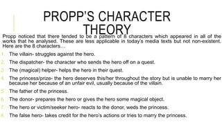 PROPP’S CHARACTER
THEORYPropp noticed that there tended to be a pattern of 8 characters which appeared in all of the
works that he analysed. These are less applicable in today’s media texts but not non-existent.
Here are the 8 characters…
1. The villain- struggles against the hero.
2. The dispatcher- the character who sends the hero off on a quest.
3. The (magical) helper- helps the hero in their quest.
4. The princess/prize- the hero deserves this/her throughout the story but is unable to marry her
because her because of an unfair evil, usually because of the villain.
5. The father of the princess.
6. The donor- prepares the hero or gives the hero some magical object.
7. The hero or victim/seeker hero- reacts to the donor, weds the princess.
8. The false hero- takes credit for the hero’s actions or tries to marry the princess.
 