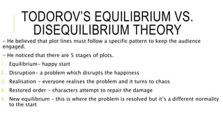 TODOROV’S EQUILIBRIUM VS.
DISEQUILIBRIUM THEORY
- He believed that plot lines must follow a specific pattern to keep the audience
engaged.
- He noticed that there are 5 stages of plots.
1. Equilibrium- happy start
2. Disruption- a problem which disrupts the happiness
3. Realisation - everyone realises the problem and it turns to chaos
4. Restored order - characters attempt to repair the damage
5. New equilibrium – this is where the problem is resolved but it’s a different normality
to the start
 