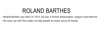 ROLAND BARTHES
- Roland Barthes was born in 1915, he was a French philosopher, linguist and theorist.
- He came up with five codes to help people to make sense of media.
 