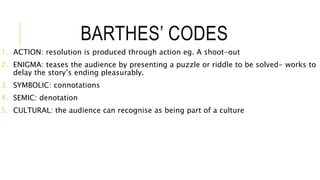 BARTHES’ CODES
1. ACTION: resolution is produced through action eg. A shoot-out
2. ENIGMA: teases the audience by presenting a puzzle or riddle to be solved- works to
delay the story’s ending pleasurably.
3. SYMBOLIC: connotations
4. SEMIC: denotation
5. CULTURAL: the audience can recognise as being part of a culture
 