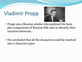 Vladimir Propp
 Propp was a Russian scholar who analysed the basic
plot components of Russian folk tales to identify their
narrative elements.
 He concluded that all the characters could be resolved
into 7 character types.
 