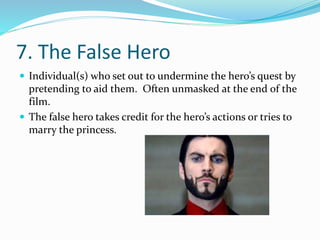 7. The False Hero
 Individual(s) who set out to undermine the hero’s quest by
pretending to aid them. Often unmasked at the end of the
film.
 The false hero takes credit for the hero’s actions or tries to
marry the princess.
 