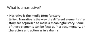 What is a narrative?
• Narrative is the media term for story
telling. Narrative is the way the different elements in a
story are organised to make a meaningful story. Some
of these elements can be facts as in a documentary, or
characters and action as in a drama
 