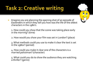  Imagine you are planning the opening shot of an episode of
Eastenders in which they tell you how was the life of the oldest
characters in the 1980’s.
1. How could you show that the scene was taking place early
in the morning? (time)
2. How would you show your film was set in London? (place)
3.What methods could you use to make it clear the text is set
in the 1980s? (period)
4. How could you make it clear one of the characters is a
married policeman? (character)
5.What could you do to show the audience they are watching
a thriller? (genre)
 