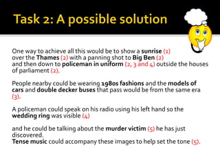 One way to achieve all this would be to show a sunrise (1)
over the Thames (2) with a panning shot to Big Ben (2)
and then down to policeman in uniform (2, 3 and 4) outside the houses
of parliament (2).
People nearby could be wearing 1980s fashions and the models of
cars and double decker buses that pass would be from the same era
(3).
A policeman could speak on his radio using his left hand so the
wedding ring was visible (4)
and he could be talking about the murder victim (5) he has just
discovered.
Tense music could accompany these images to help set the tone (5).
 