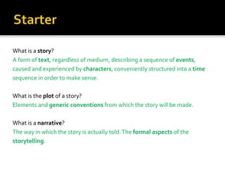 What is a story?
A form of text, regardless of medium, describing a sequence of events,
caused and experienced by characters, conveniently structured into a time
sequence in order to make sense.
What is the plot of a story?
Elements and generic conventions from which the story will be made.
What is a narrative?
The way in which the story is actually told.The formal aspects of the
storytelling.
 