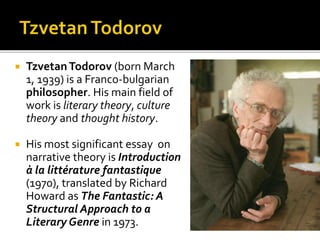  TzvetanTodorov (born March
1, 1939) is a Franco-bulgarian
philosopher. His main field of
work is literary theory, culture
theory and thought history.
 His most significant essay on
narrative theory is Introduction
à la littérature fantastique
(1970), translated by Richard
Howard as The Fantastic: A
Structural Approach to a
Literary Genre in 1973.
 