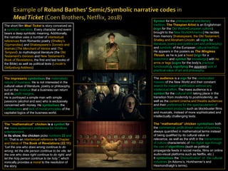 Symbol for the philosophical and literary
tradition. The Thespian Artist is an Englishman
(sign for the Old World=European culture)
brought to the New World=America) He recites
from memory Shakespeare, the Old Testament,
Shelley and Abraham Lincoln, all signs for
literature, poetry and politics (art and philosophy)
and symbolic of the European cultural tradition.
He appears in the posters as The Wingless
Thrush, as he is just a head (sign for a
brain/mind and symbol for knowledge) with no
arms or legs (signs for the body’s practical
functionality), signifying the apparent lack of
practical value of art and philosophy.
The audience is a sign for the uneducated
masses of the New World and their constant
search for instant gratification without any
intellectual effort. The mass audience is a
symbol for the cultural shift taking place in the
transition from modernity to postmodernity, as
well as the current cinema and theatre audiences
and their preference for the spectacularism of
entertainment products such as blockbuster films
and musicals, instead of more sophisticated and
intellectually challenging texts.
The “mathematical” chicken symbolises both
the commercial, profit driven nature of business,
always quantified in mathematical terms instead
of being qualified by its cultural value or
relevance, as well as the shift in the transmission
of culture characteristic of the digital age through
the use of algorithms (such as political
propaganda feeds in social media, films on online
audio-visual platforms such as Netflix, etc.)
It symbolises the “Disneyfication” of the cultural
industries (in Adorno’s, Horkheimer’s and
Hesmondhalgh’s terms).
The impresario symbolises the materialistic
nature of business. He is not interested in the
cultural value of literature, poetry or philosophy,
but on the revenue that a business can return
and its profit margins.
He is portrayed a simple man with simple
passions (alcohol and sex) who is exclusively
concerned with money. He symbolises the
ruthlessness and lack of moral principles of the
capitalist logics of the business world.
The “mathematical” chicken is a symbol for
the mass audience’s preference for mindless
entertainment.
In its show, the chicken picks numbers 22 and
11. That is an intertextual reference to Chapter
and Verse of The Book of Revelations (22:11):
“Let the one who does wrong continue to do
wrong; let the vile person continue to be vile; let
the one who does right continue to do right; and
let the holy person continue to be holy.”, which
ironically provides a moral to the resolution of
the story.
The short film Meal Ticket is story conceived as
a symbolic narrative. Every character and event
bears a deep symbolic meaning. Additionally,
the narrative uses a number of intertextual
references from Romantic poetry (Shelley’s
Ozymandias) and Shakespeare’s Sonnets and
dramas (The Merchant of Venice and The
Tempest) ,to mythological literature (the Old
Testament’s Genesis and New Testament’s
Book of Revelations, the first and last books of
the Bible) as well as political texts (Lincoln’s
Gettysburg Address)
 