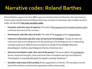 Roland Barthes argues in his text, S/Z (a 1970 structuralist analysis of Sarrasine, the short story by
French realist novelist Honoré de Balzac) that every narrative is interwoven with multiple narrative
codes. He identifies five main narrative codes:
 Proairetic code (the voice of empirics):The code of the sequences of cumulative actions which
constitute the events of the narrative.
 Hermeneutic code (the voice of truth):The code of the enigmas and its interpretation.
 Cultural or referential code (the voice of science [or knowledge]): Though all codes are
cultural we reserve this designation for the storehouse of knowledge we use in interpreting
everyday experience. References to a science or a body of knowledge (physical,
physiological, medical, psychological, literary, historical, etc.)
 Semic [or Connotative code] (the voice of the person):The accumulation of connotations.
Semes, sequential thoughts, traits and actions bear concealed meanings (connotations).
“Connotation is concealed beneath the regular s0und of ‘sentences’”
 Symbolic code (voice of the symbol): Binary oppositions or themes.The inscription into the
text of the antithesis central to the organization of the cultural code.
 