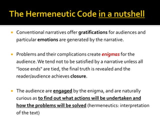  Conventional narratives offer gratifications for audiences and
particular emotions are generated by the narrative.
 Problems and their complications create enigmas for the
audience.We tend not to be satisfied by a narrative unless all
"loose ends" are tied, the final truth is revealed and the
reader/audience achieves closure.
 The audience are engaged by the enigma, and are naturally
curious as to find out what actions will be undertaken and
how the problems will be solved (hermeneutics: interpretation
of the text)
 