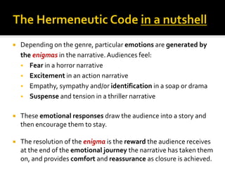  Depending on the genre, particular emotions are generated by
the enigmas in the narrative.Audiences feel:
 Fear in a horror narrative
 Excitement in an action narrative
 Empathy, sympathy and/or identification in a soap or drama
 Suspense and tension in a thriller narrative
 These emotional responses draw the audience into a story and
then encourage them to stay.
 The resolution of the enigma is the reward the audience receives
at the end of the emotional journey the narrative has taken them
on, and provides comfort and reassurance as closure is achieved.
 