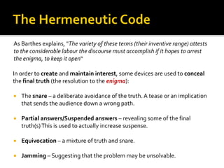As Barthes explains, "The variety of these terms (their inventive range) attests
to the considerable labour the discourse must accomplish if it hopes to arrest
the enigma, to keep it open“
In order to create and maintain interest, some devices are used to conceal
the final truth (the resolution to the enigma):
 The snare – a deliberate avoidance of the truth. A tease or an implication
that sends the audience down a wrong path.
 Partial answers/Suspended answers – revealing some of the final
truth(s)This is used to actually increase suspense.
 Equivocation – a mixture of truth and snare.
 Jamming – Suggesting that the problem may be unsolvable.
 