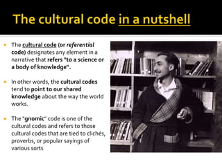  The cultural code (or referential
code) designates any element in a
narrative that refers "to a science or
a body of knowledge“.
 In other words, the cultural codes
tend to point to our shared
knowledge about the way the world
works.
 The "gnomic" code is one of the
cultural codes and refers to those
cultural codes that are tied to clichés,
proverbs, or popular sayings of
various sorts
 