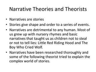 Narrative Theories and Theorists Narratives are stories Stories give shape and order to a series of events.  Narratives are detrimental to any human. Most of us grew up with nursery rhymes and basic narratives that taught us as children not to steal or not to tell lies: Little Red Riding Hood and The Boy Who Cried Wolf.  Narratives have been researched thoroughly and some of the following theorist tried to explain the complex world of stories. 