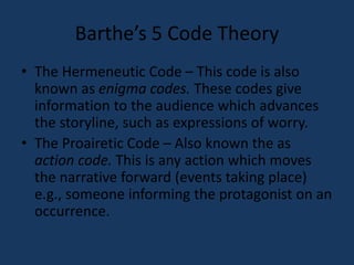 Barthe’s 5 Code Theory 
• The Hermeneutic Code – This code is also 
known as enigma codes. These codes give 
information to the audience which advances 
the storyline, such as expressions of worry. 
• The Proairetic Code – Also known the as 
action code. This is any action which moves 
the narrative forward (events taking place) 
e.g., someone informing the protagonist on an 
occurrence. 
 