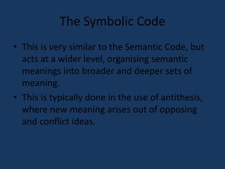 The Symbolic Code 
• This is very similar to the Semantic Code, but 
acts at a wider level, organising semantic 
meanings into broader and deeper sets of 
meaning. 
• This is typically done in the use of antithesis, 
where new meaning arises out of opposing 
and conflict ideas. 
 