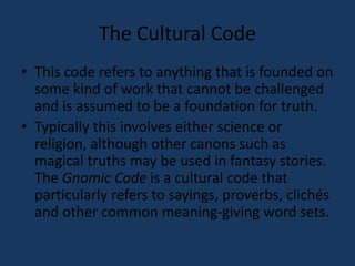 The Cultural Code 
• This code refers to anything that is founded on 
some kind of work that cannot be challenged 
and is assumed to be a foundation for truth. 
• Typically this involves either science or 
religion, although other canons such as 
magical truths may be used in fantasy stories. 
The Gnomic Code is a cultural code that 
particularly refers to sayings, proverbs, clichés 
and other common meaning-giving word sets. 
 