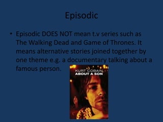 Episodic 
• Episodic DOES NOT mean t.v series such as 
The Walking Dead and Game of Thrones. It 
means alternative stories joined together by 
one theme e.g. a documentary talking about a 
famous person. 
 