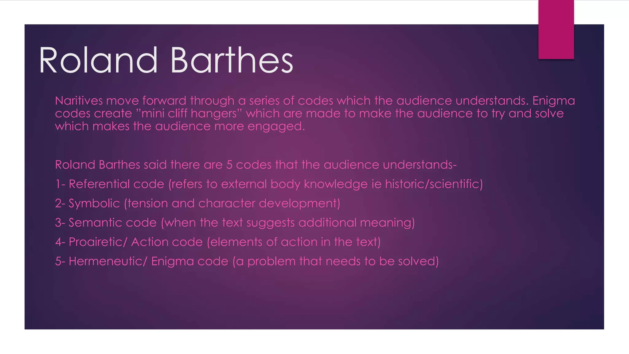 Roland Barthes
Naritives move forward through a series of codes which the audience understands. Enigma
codes create ”mini cliff hangers” which are made to make the audience to try and solve
which makes the audience more engaged.
Roland Barthes said there are 5 codes that the audience understands-
1- Referential code (refers to external body knowledge ie historic/scientific)
2- Symbolic (tension and character development)
3- Semantic code (when the text suggests additional meaning)
4- Proairetic/ Action code (elements of action in the text)
5- Hermeneutic/ Enigma code (a problem that needs to be solved)
 