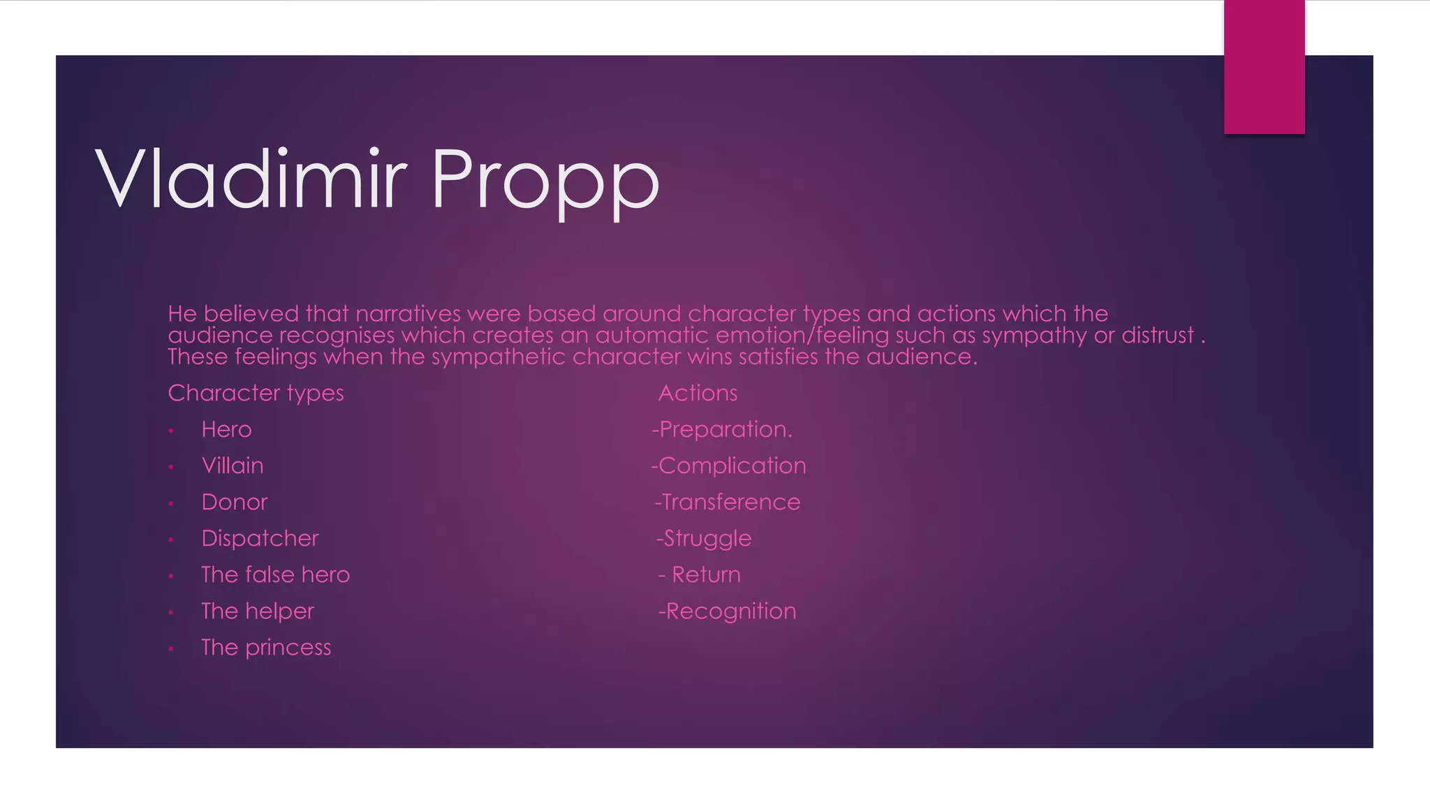 Vladimir Propp
He believed that narratives were based around character types and actions which the
audience recognises which creates an automatic emotion/feeling such as sympathy or distrust .
These feelings when the sympathetic character wins satisfies the audience.
Character types Actions
• Hero -Preparation.
• Villain -Complication
• Donor -Transference
• Dispatcher -Struggle
• The false hero - Return
• The helper -Recognition
• The princess
 