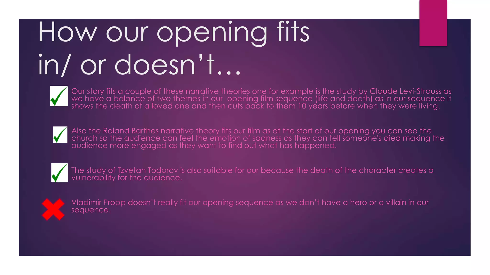 How our opening fits
in/ or doesn’t…
Our story fits a couple of these narrative theories one for example is the study by Claude Levi-Strauss as
we have a balance of two themes in our opening film sequence (life and death) as in our sequence it
shows the death of a loved one and then cuts back to them 10 years before when they were living.
Also the Roland Barthes narrative theory fits our film as at the start of our opening you can see the
church so the audience can feel the emotion of sadness as they can tell someone's died making the
audience more engaged as they want to find out what has happened.
The study of Tzvetan Todorov is also suitable for our because the death of the character creates a
vulnerability for the audience.
Vladimir Propp doesn’t really fit our opening sequence as we don’t have a hero or a villain in our
sequence.
 