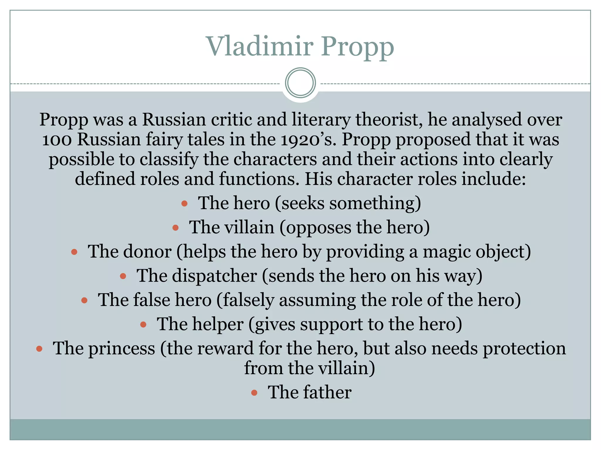 Vladimir Propp
Propp was a Russian critic and literary theorist, he analysed over
100 Russian fairy tales in the 1920’s. Propp proposed that it was
possible to classify the characters and their actions into clearly
defined roles and functions. His character roles include:
 The hero (seeks something)
 The villain (opposes the hero)
 The donor (helps the hero by providing a magic object)
 The dispatcher (sends the hero on his way)
 The false hero (falsely assuming the role of the hero)
 The helper (gives support to the hero)
 The princess (the reward for the hero, but also needs protection
from the villain)
 The father

 