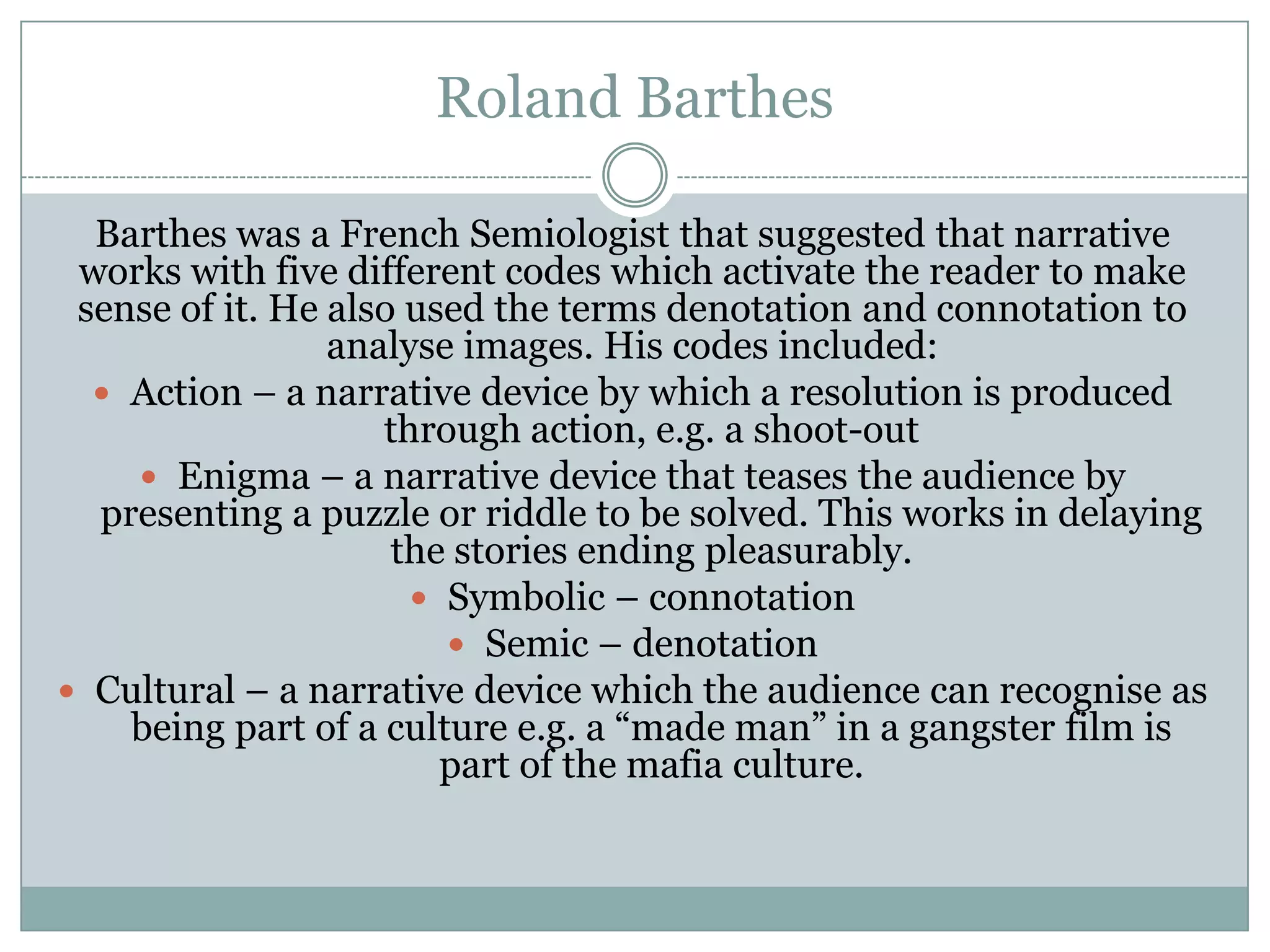 Roland Barthes
Barthes was a French Semiologist that suggested that narrative
works with five different codes which activate the reader to make
sense of it. He also used the terms denotation and connotation to
analyse images. His codes included:
 Action – a narrative device by which a resolution is produced
through action, e.g. a shoot-out
 Enigma – a narrative device that teases the audience by
presenting a puzzle or riddle to be solved. This works in delaying
the stories ending pleasurably.
 Symbolic – connotation
 Semic – denotation
 Cultural – a narrative device which the audience can recognise as
being part of a culture e.g. a “made man” in a gangster film is
part of the mafia culture.

 