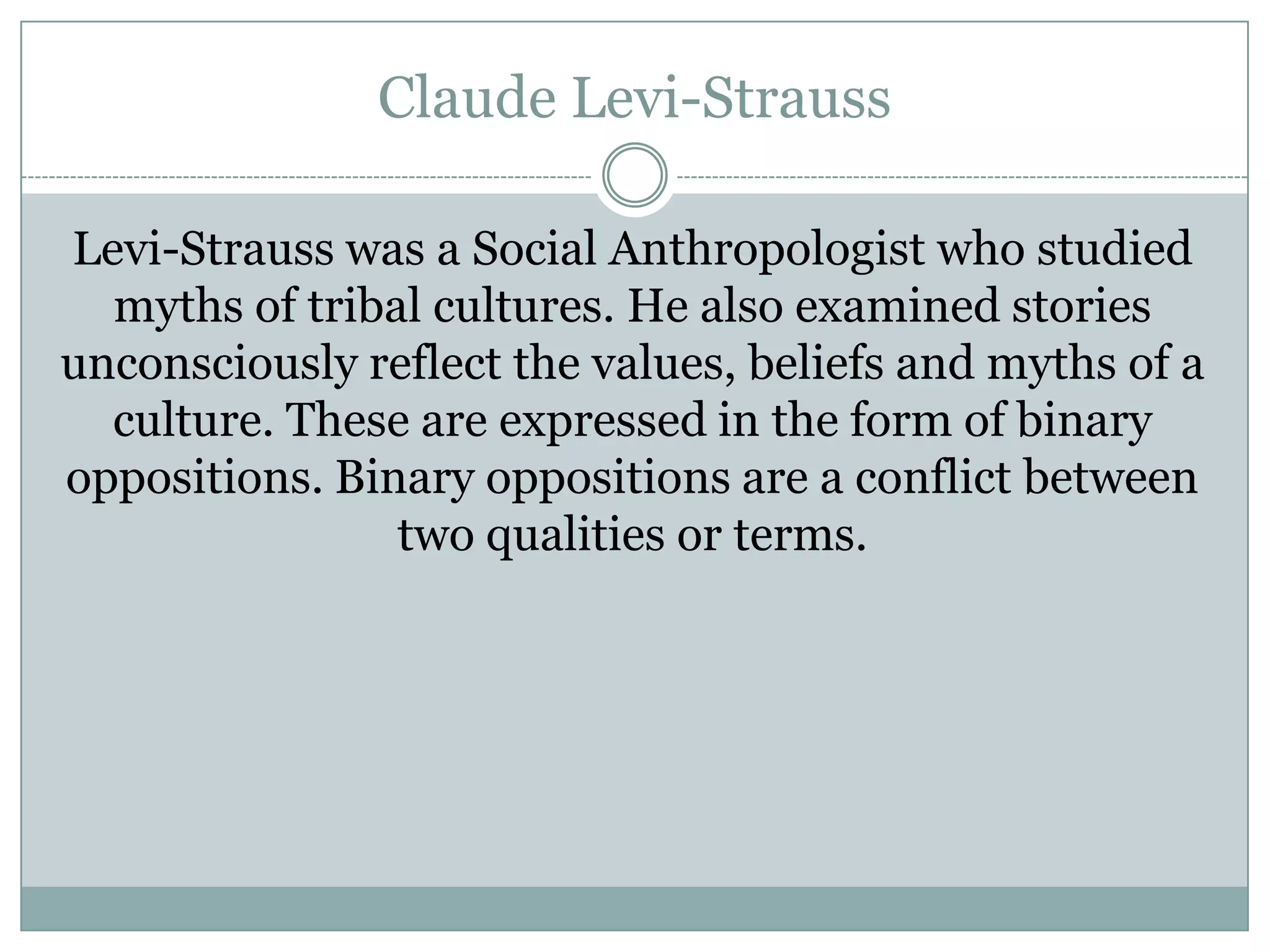 Claude Levi-Strauss
Levi-Strauss was a Social Anthropologist who studied
myths of tribal cultures. He also examined stories
unconsciously reflect the values, beliefs and myths of a
culture. These are expressed in the form of binary
oppositions. Binary oppositions are a conflict between
two qualities or terms.

 