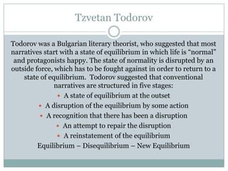 Tzvetan Todorov
Todorov was a Bulgarian literary theorist, who suggested that most
narratives start with a state of equilibrium in which life is “normal”
and protagonists happy. The state of normality is disrupted by an
outside force, which has to be fought against in order to return to a
state of equilibrium. Todorov suggested that conventional
narratives are structured in five stages:
 A state of equilibrium at the outset
 A disruption of the equilibrium by some action
 A recognition that there has been a disruption
 An attempt to repair the disruption
 A reinstatement of the equilibrium
Equilibrium – Disequilibrium – New Equilibrium

 