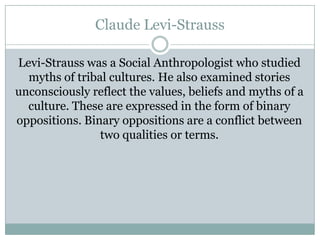Claude Levi-Strauss
Levi-Strauss was a Social Anthropologist who studied
myths of tribal cultures. He also examined stories
unconsciously reflect the values, beliefs and myths of a
culture. These are expressed in the form of binary
oppositions. Binary oppositions are a conflict between
two qualities or terms.

 